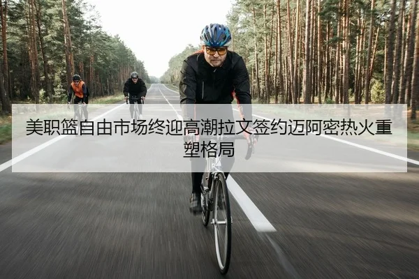美职篮自由市场终迎高潮拉文签约迈阿密热火重塑格局