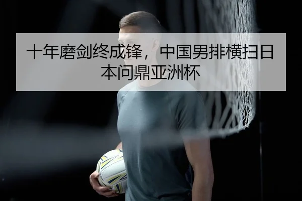 十年磨剑终成锋，中国男排横扫日本问鼎亚洲杯